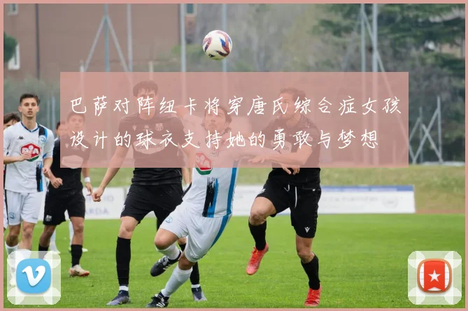巴萨对阵纽卡将穿唐氏综合症女孩设计的球衣支持她的勇敢与梦想