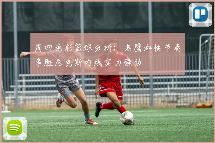 周四竞彩篮球分析：老鹰加快节奏争胜尼克斯内线实力强劲