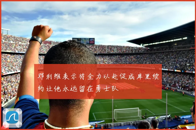 邓利维表示将全力以赴促成库里续约让他永远留在勇士队