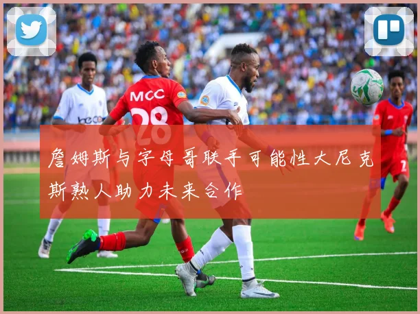 詹姆斯与字母哥联手可能性大尼克斯熟人助力未来合作