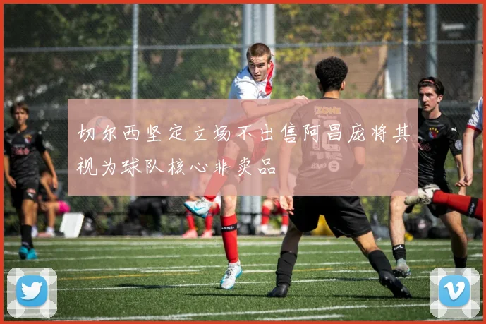 切尔西坚定立场不出售阿昌庞将其视为球队核心非卖品