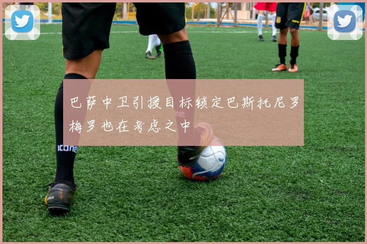 巴萨中卫引援目标锁定巴斯托尼罗梅罗也在考虑之中