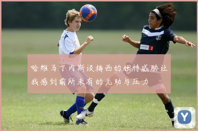哈维马丁内斯谈梅西的独特威胁让我感到前所未有的无助与压力