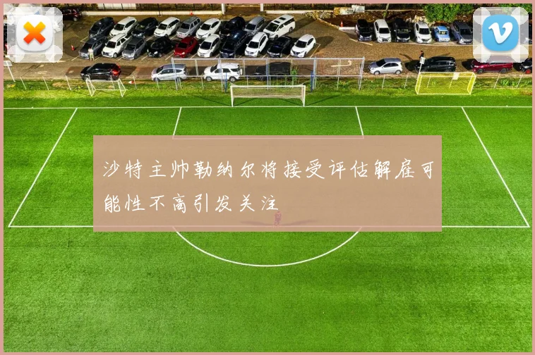 沙特主帅勒纳尔将接受评估解雇可能性不高引发关注