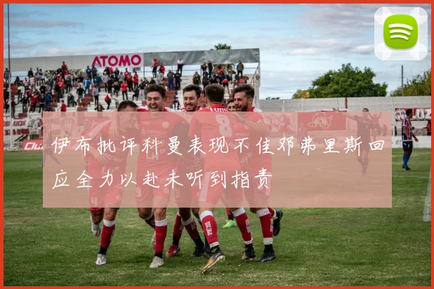 伊布批评科曼表现不佳邓弗里斯回应全力以赴未听到指责