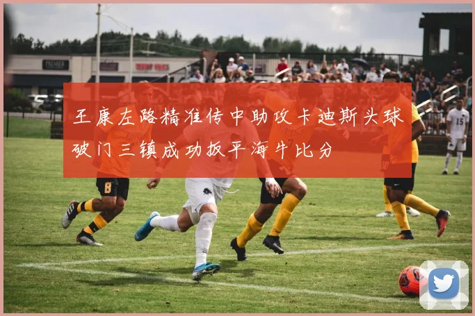 王康左路精准传中助攻卡迪斯头球破门三镇成功扳平海牛比分