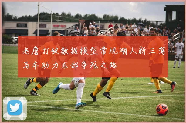 老詹打破数据模型常规湖人新三驾马车助力东部争冠之路