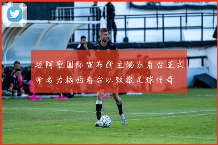 迈阿密国际宣布新主场东看台正式命名为梅西看台以致敬足球传奇