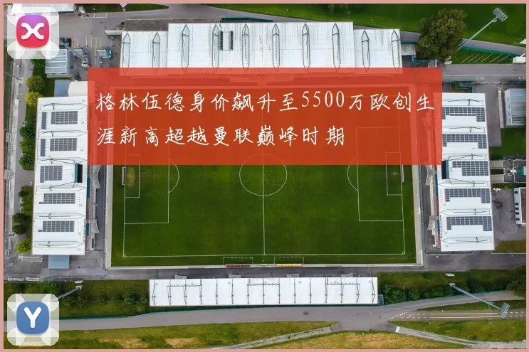 格林伍德身价飙升至5500万欧创生涯新高超越曼联巅峰时期
