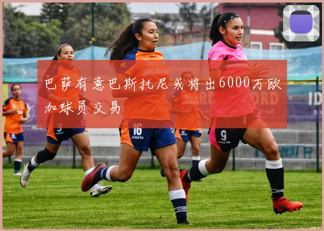 巴萨有意巴斯托尼或将出6000万欧加球员交易